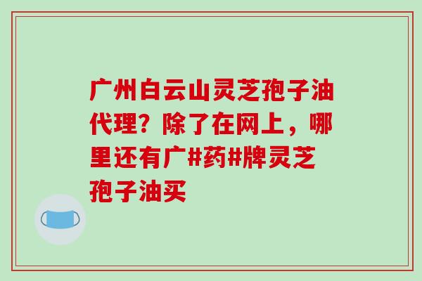 广州白云山灵芝孢子油代理?除了在网上,哪里还有广#药#牌灵芝孢子油买 广州白云山灵芝孢子油代理?除了在网上,哪里还有广#药#牌灵芝孢子油买
