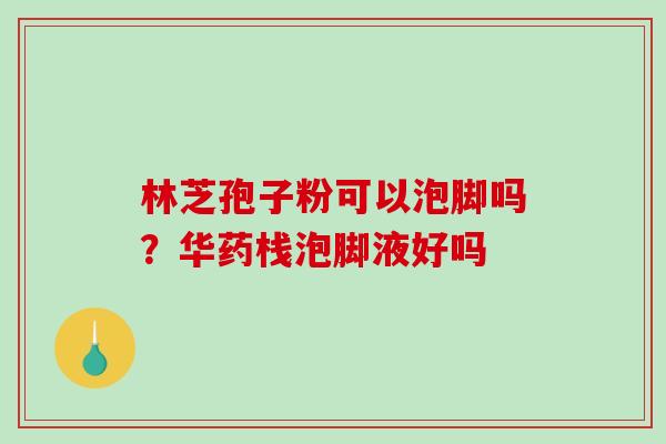 林芝孢子粉可以泡脚吗?华药栈泡脚液好吗 林芝孢子粉可以泡脚吗?华药栈泡脚液好吗