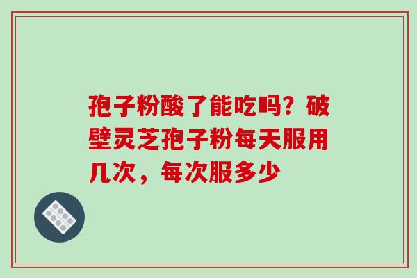 孢子粉酸了能吃吗?破壁灵芝孢子粉每天服用几次,每次服多少 孢子粉酸了能吃吗?破壁灵芝孢子粉每天服用几次,每次服多少