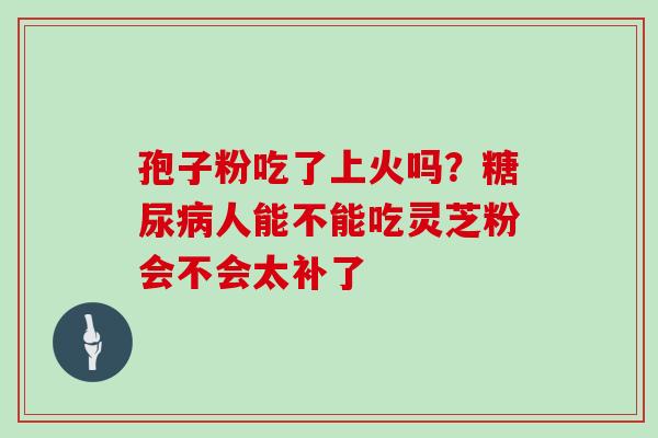孢子粉吃了上火吗?人能不能吃灵芝粉会不会太补了 孢子粉吃了上火吗?人能不能吃灵芝粉会不会太补了