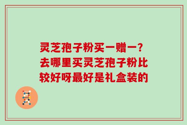 灵芝孢子粉买一赠一?去哪里买灵芝孢子粉比较好呀好是礼盒装的 灵芝孢子粉买一赠一?去哪里买灵芝孢子粉比较好呀好是礼盒装的