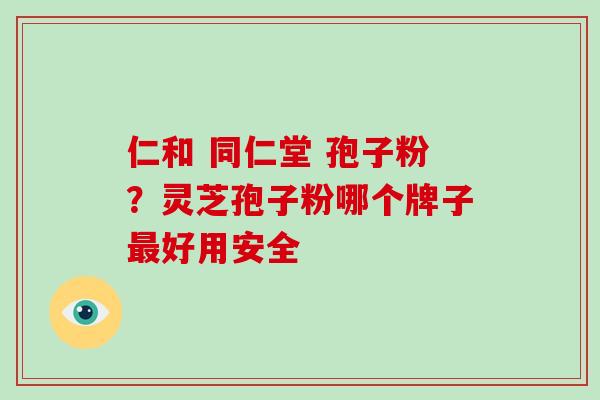 仁和 同仁堂 孢子粉?灵芝孢子粉哪个牌子好用安全 仁和 同仁堂 孢子粉?灵芝孢子粉哪个牌子好用安全