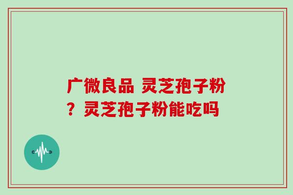 广微良品 灵芝孢子粉?灵芝孢子粉能吃吗 广微良品 灵芝孢子粉?灵芝孢子粉能吃吗