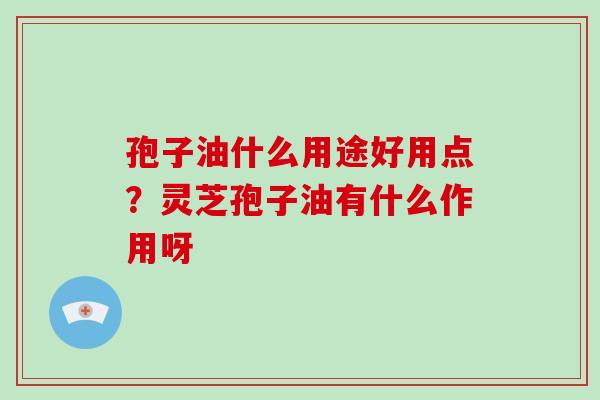 孢子油什么用途好用点?灵芝孢子油有什么作用呀 孢子油什么用途好用点?灵芝孢子油有什么作用呀