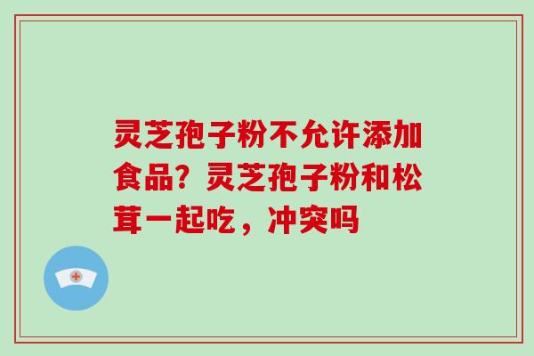灵芝孢子粉不允许添加食品?灵芝孢子粉和松茸一起吃,冲突吗 灵芝孢子粉不允许添加食品?灵芝孢子粉和松茸一起吃,冲突吗