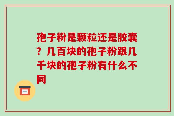孢子粉是颗粒还是胶囊?几百块的孢子粉跟几千块的孢子粉有什么不同 孢子粉是颗粒还是胶囊?几百块的孢子粉跟几千块的孢子粉有什么不同