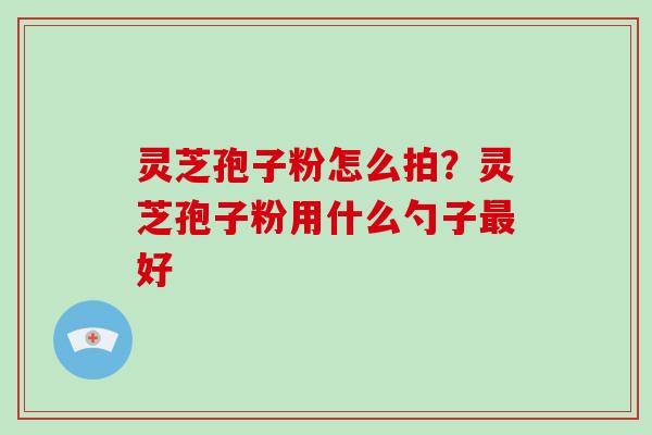 灵芝孢子粉怎么拍?灵芝孢子粉用什么勺子好 灵芝孢子粉怎么拍?灵芝孢子粉用什么勺子好