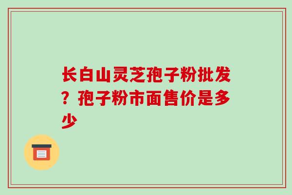 长白山灵芝孢子粉批发?孢子粉市面售价是多少 长白山灵芝孢子粉批发?孢子粉市面售价是多少
