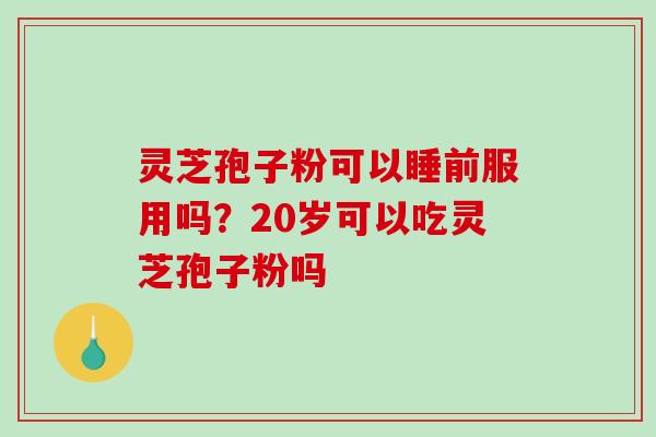 灵芝孢子粉可以睡前服用吗?20岁可以吃灵芝孢子粉吗 灵芝孢子粉可以睡前服用吗?20岁可以吃灵芝孢子粉吗
