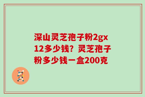 深山灵芝孢子粉2gx12多少钱?灵芝孢子粉多少钱一盒200克 深山灵芝孢子粉2gx12多少钱?灵芝孢子粉多少钱一盒200克