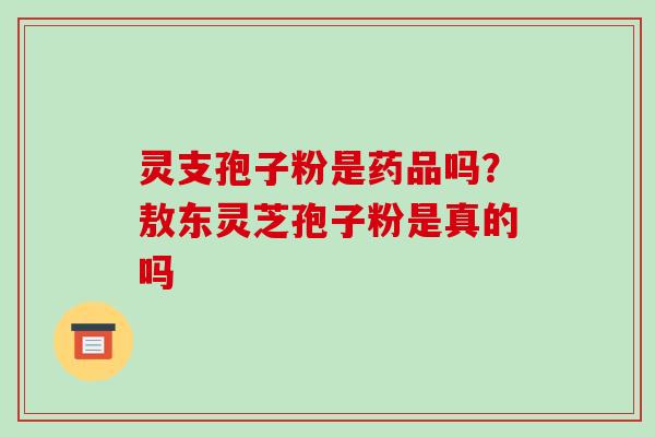 灵支孢子粉是药品吗?敖东灵芝孢子粉是真的吗 灵支孢子粉是药品吗?敖东灵芝孢子粉是真的吗