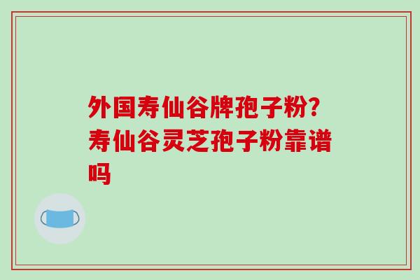 外国寿仙谷牌孢子粉?寿仙谷灵芝孢子粉靠谱吗 外国寿仙谷牌孢子粉?寿仙谷灵芝孢子粉靠谱吗