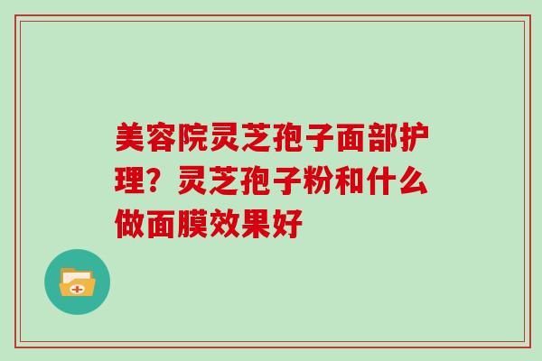 美容院灵芝孢子面部护理?灵芝孢子粉和什么做面膜效果好 美容院灵芝孢子面部护理?灵芝孢子粉和什么做面膜效果好