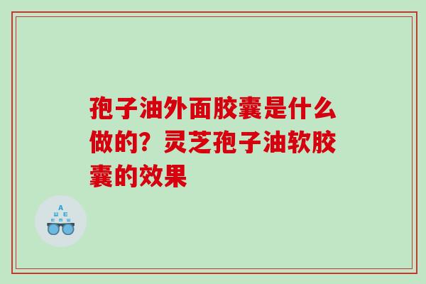 孢子油外面胶囊是什么做的?灵芝孢子油软胶囊的效果 孢子油外面胶囊是什么做的?灵芝孢子油软胶囊的效果