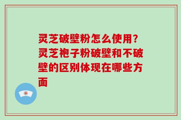 灵芝破壁粉怎么使用？灵芝袍子粉破壁和不破壁的区别体现在哪些方面