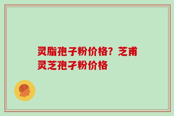 灵脂孢子粉价格？芝甫灵芝孢孑粉价格
