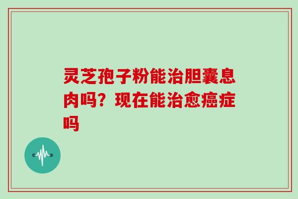 灵芝孢子粉能胆囊息肉吗？现在能愈症吗