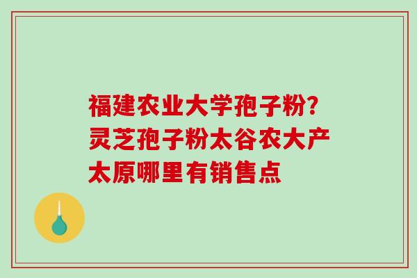 福建农业大学孢子粉?灵芝孢子粉太谷农大产太原哪里有销售点 福建农业大学孢子粉?灵芝孢子粉太谷农大产太原哪里有销售点