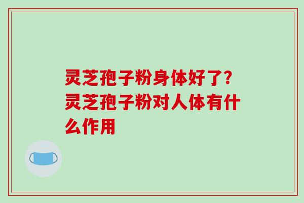 灵芝孢子粉身体好了？灵芝孢子粉对人体有什么作用