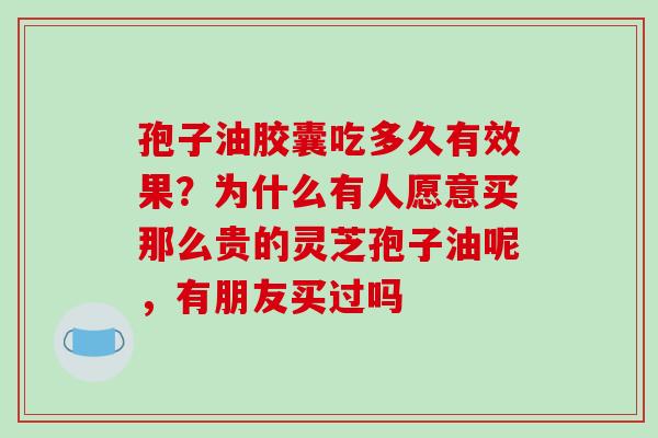 孢子油胶囊吃多久有效果?为什么有人愿意买那么贵的灵芝孢子油呢,有朋友买过吗 孢子油胶囊吃多久有效果?为什么有人愿意买那么贵的灵芝孢子油呢,有朋友买过吗