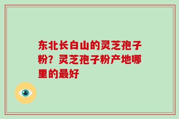 东北长白山的灵芝孢子粉？灵芝孢子粉产地哪里的好