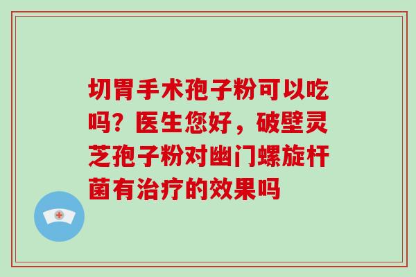 切胃手术孢子粉可以吃吗?医生您好,破壁灵芝孢子粉对幽门螺旋杆菌有的效果吗 切胃手术孢子粉可以吃吗?医生您好,破壁灵芝孢子粉对幽门螺旋杆菌有的效果吗