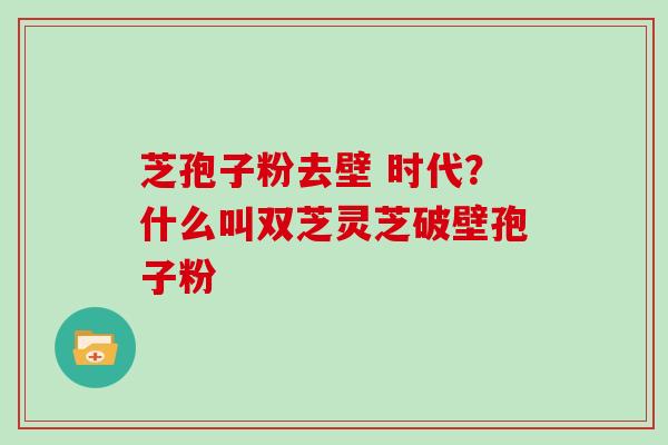 芝孢子粉去壁 时代?什么叫双芝灵芝破壁孢子粉 芝孢子粉去壁 时代?什么叫双芝灵芝破壁孢子粉