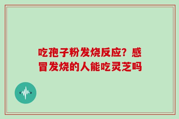 吃孢子粉发烧反应?发烧的人能吃灵芝吗 吃孢子粉发烧反应?发烧的人能吃灵芝吗