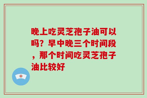 晚上吃灵芝孢子油可以吗?早中晚三个时间段,那个时间吃灵芝孢子油比较好 晚上吃灵芝孢子油可以吗?早中晚三个时间段,那个时间吃灵芝孢子油比较好
