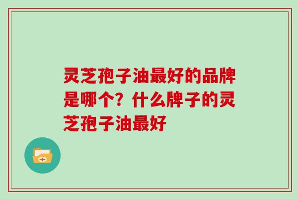 灵芝孢子油好的品牌是哪个?什么牌子的灵芝孢子油好 灵芝孢子油好的品牌是哪个?什么牌子的灵芝孢子油好