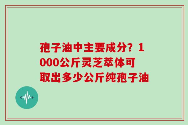 孢子油中主要成分？1000公斤灵芝萃体可取出多少公斤纯孢子油