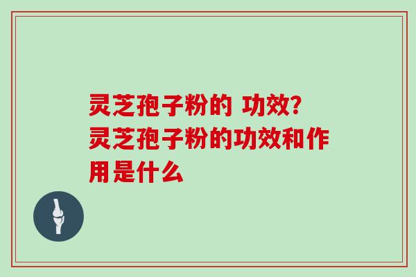 灵芝孢子粉的 功效？灵芝孢子粉的功效和作用是什么