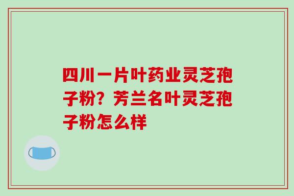 四川一片叶药业灵芝孢子粉?芳兰名叶灵芝孢子粉怎么样 四川一片叶药业灵芝孢子粉?芳兰名叶灵芝孢子粉怎么样