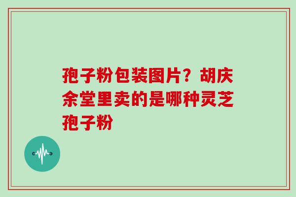 孢子粉包装图片?胡庆余堂里卖的是哪种灵芝孢子粉 孢子粉包装图片?胡庆余堂里卖的是哪种灵芝孢子粉