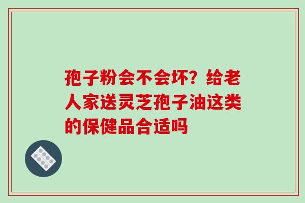 孢子粉会不会坏?给老人家送灵芝孢子油这类的保健品合适吗 孢子粉会不会坏?给老人家送灵芝孢子油这类的保健品合适吗