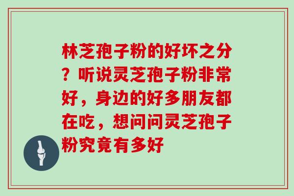 林芝孢子粉的好坏之分?听说灵芝孢子粉非常好,身边的好多朋友都在吃,想问问灵芝孢子粉究竟有多好 林芝孢子粉的好坏之分?听说灵芝孢子粉非常好,身边的好多朋友都在吃,想问问灵芝孢子粉究竟有多好