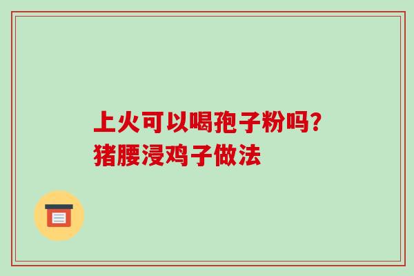 上火可以喝孢子粉吗?猪腰浸鸡子做法 上火可以喝孢子粉吗?猪腰浸鸡子做法