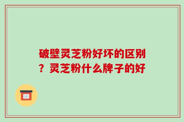 破壁灵芝粉好坏的区别?灵芝粉什么牌子的好 破壁灵芝粉好坏的区别?灵芝粉什么牌子的好