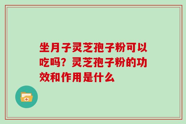 坐月子灵芝孢子粉可以吃吗?灵芝孢子粉的功效和作用是什么 坐月子灵芝孢子粉可以吃吗?灵芝孢子粉的功效和作用是什么