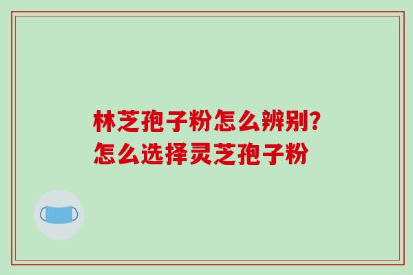 林芝孢子粉怎么辨别？怎么选择灵芝孢子粉
