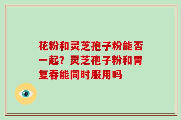 花粉和灵芝孢子粉能否一起?灵芝孢子粉和胃复春能同时服用吗 花粉和灵芝孢子粉能否一起?灵芝孢子粉和胃复春能同时服用吗