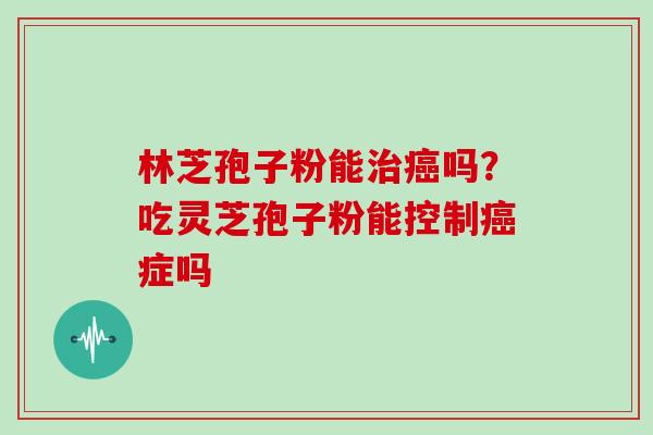 林芝孢子粉能吗?吃灵芝孢子粉能控制症吗 林芝孢子粉能吗?吃灵芝孢子粉能控制症吗