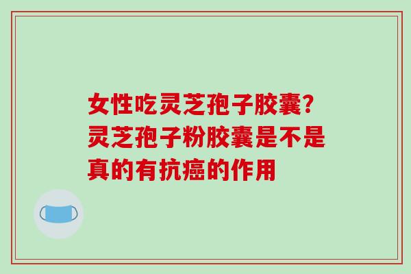 女性吃灵芝孢子胶囊？灵芝孢子粉胶囊是不是真的有抗的作用