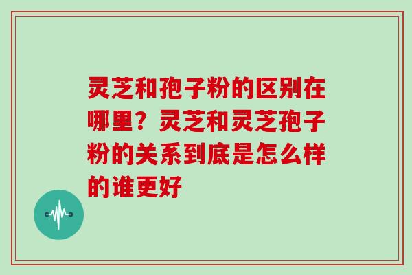 灵芝和孢子粉的区别在哪里?灵芝和灵芝孢子粉的关系到底是怎么样的谁更好 灵芝和孢子粉的区别在哪里?灵芝和灵芝孢子粉的关系到底是怎么样的谁更好