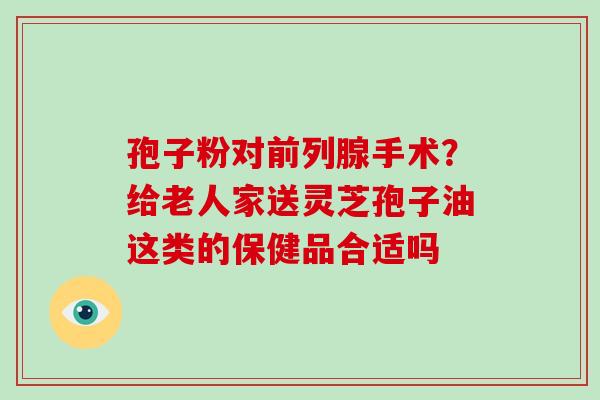 孢子粉对前列腺手术?给老人家送灵芝孢子油这类的保健品合适吗 孢子粉对前列腺手术?给老人家送灵芝孢子油这类的保健品合适吗