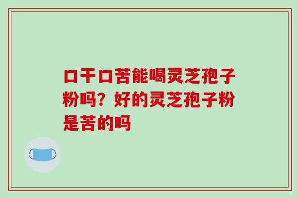 口干口苦能喝灵芝孢子粉吗?好的灵芝孢子粉是苦的吗 口干口苦能喝灵芝孢子粉吗?好的灵芝孢子粉是苦的吗