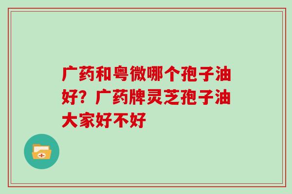 广药和粤微哪个孢子油好?广药牌灵芝孢子油大家好不好 广药和粤微哪个孢子油好?广药牌灵芝孢子油大家好不好