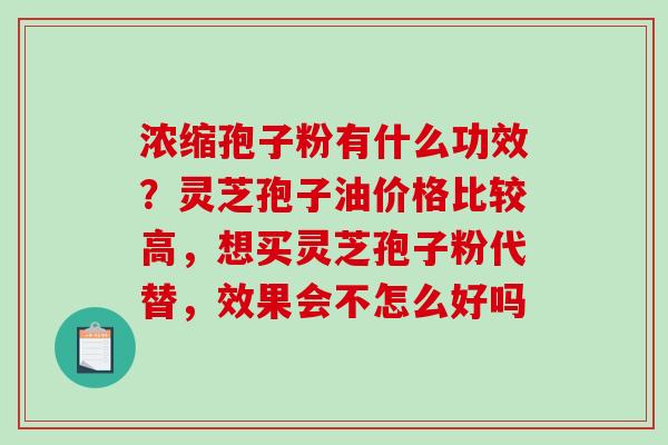 浓缩孢子粉有什么功效?灵芝孢子油价格比较高,想买灵芝孢子粉代替,效果会不怎么好吗 浓缩孢子粉有什么功效?灵芝孢子油价格比较高,想买灵芝孢子粉代替,效果会不怎么好吗