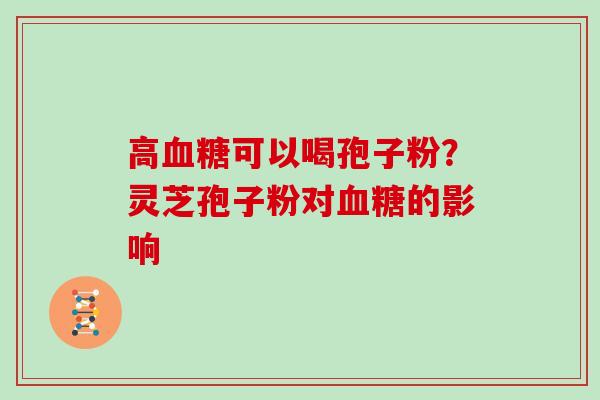 高可以喝孢子粉?灵芝孢子粉对的影响 高可以喝孢子粉?灵芝孢子粉对的影响