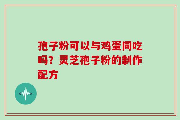 孢子粉可以与鸡蛋同吃吗?灵芝孢子粉的制作配方 孢子粉可以与鸡蛋同吃吗?灵芝孢子粉的制作配方